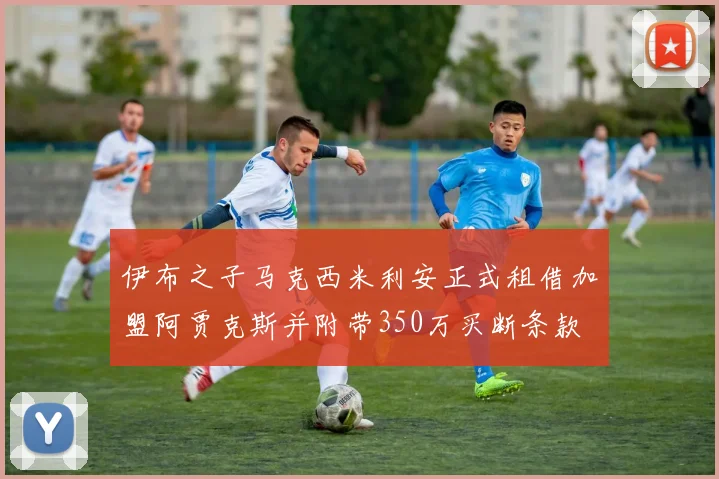 伊布之子马克西米利安正式租借加盟阿贾克斯并附带350万买断条款