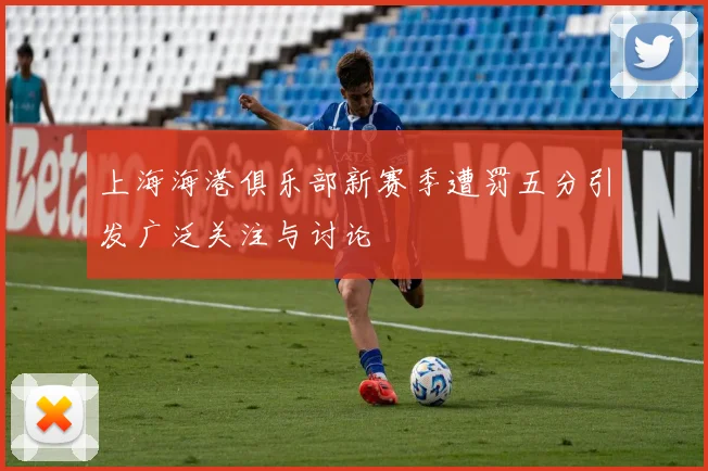 上海海港俱乐部新赛季遭罚五分引发广泛关注与讨论