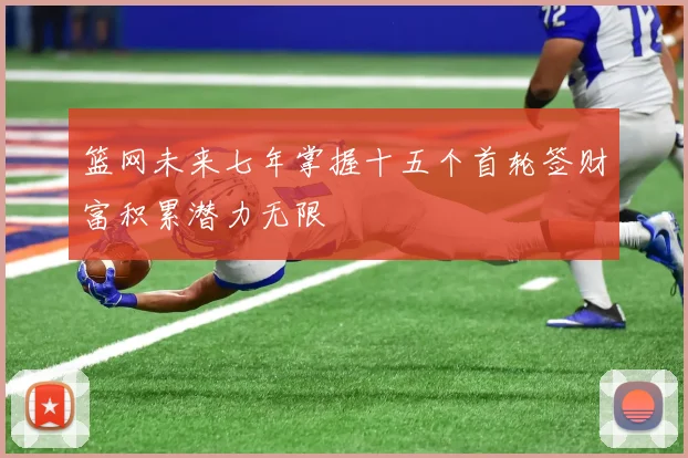 篮网未来七年掌握十五个首轮签财富积累潜力无限