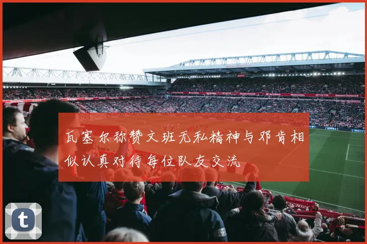瓦塞尔称赞文班无私精神与邓肯相似认真对待每位队友交流