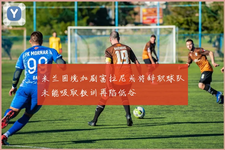 米兰困境加剧富拉尼或将辞职球队未能吸取教训再陷低谷