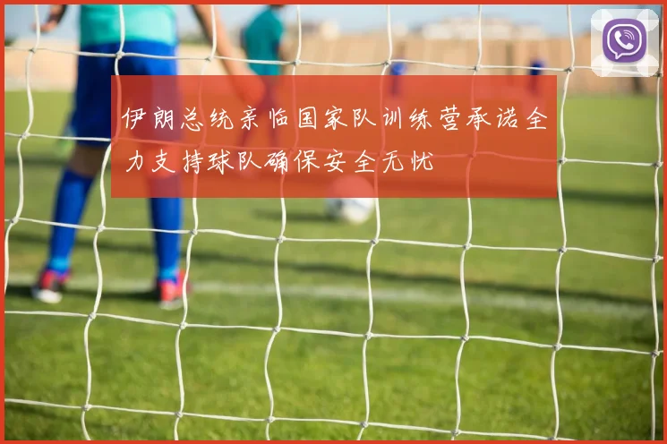 伊朗总统亲临国家队训练营承诺全力支持球队确保安全无忧