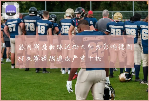赫内斯痛批球迷焰火行为影响德国杯决赛视线造成严重干扰