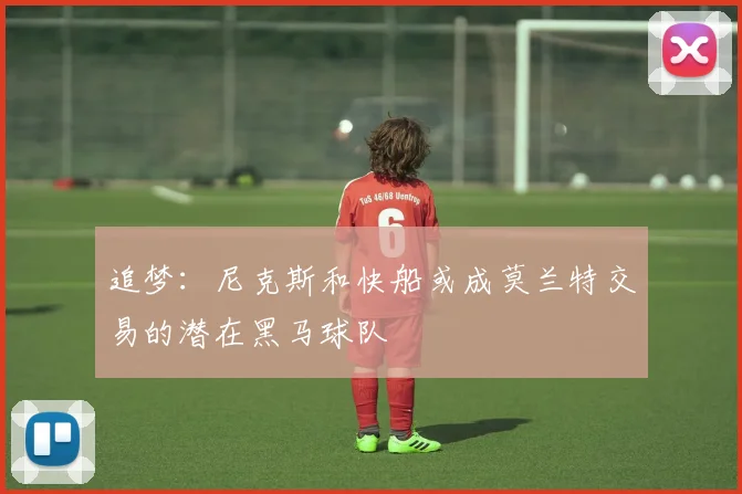 追梦：尼克斯和快船或成莫兰特交易的潜在黑马球队