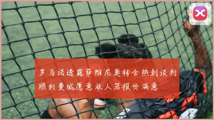 罗马诺透露萨维尼奥转会热刺谈判顺利曼城愿意放人若报价满意