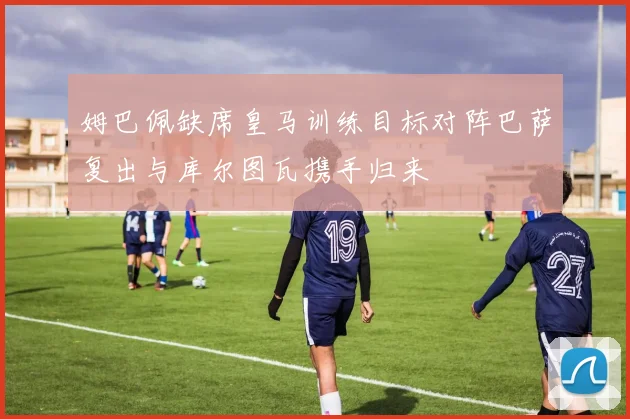 姆巴佩缺席皇马训练目标对阵巴萨复出与库尔图瓦携手归来