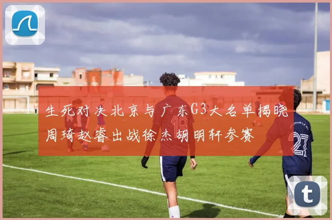 生死对决北京与广东G3大名单揭晓周琦赵睿出战徐杰胡明轩参赛