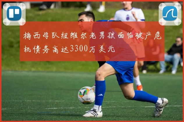 梅西母队纽维尔老男孩面临破产危机债务高达3300万美元
