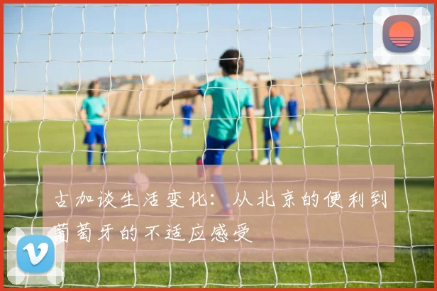 古加谈生活变化：从北京的便利到葡萄牙的不适应感受