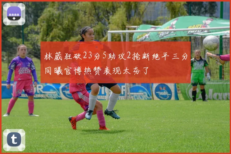 林葳狂砍23分5助攻2抢断绝平三分同曦官博热赞表现太夯了