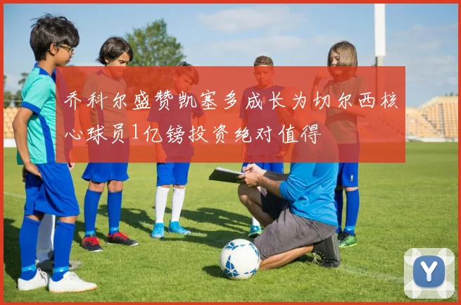 乔科尔盛赞凯塞多成长为切尔西核心球员1亿镑投资绝对值得