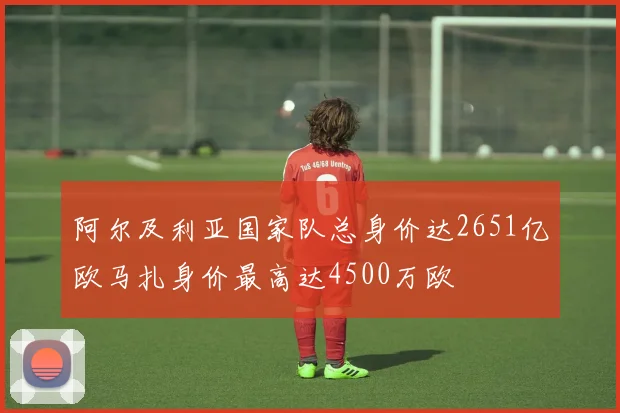 阿尔及利亚国家队总身价达2651亿欧马扎身价最高达4500万欧
