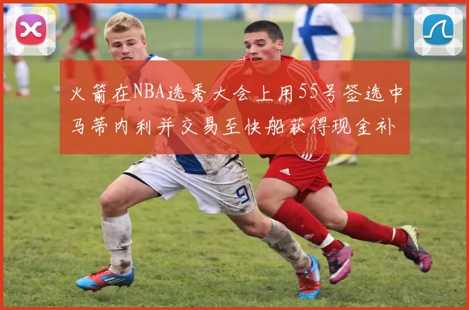 火箭在NBA选秀大会上用55号签选中马蒂内利并交易至快船获得现金补偿