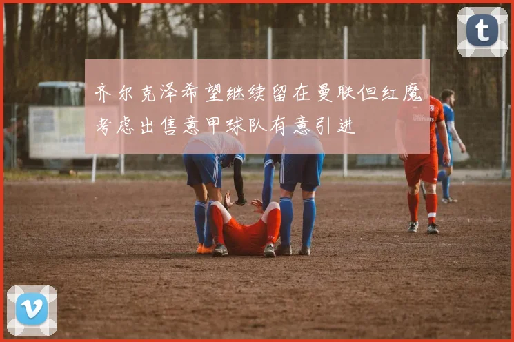 齐尔克泽希望继续留在曼联但红魔考虑出售意甲球队有意引进