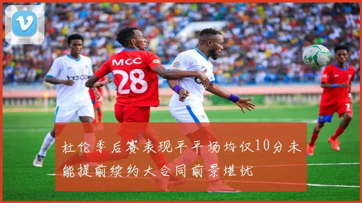 杜伦季后赛表现平平场均仅10分未能提前续约大合同前景堪忧
