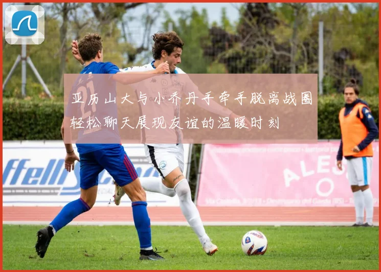 亚历山大与小乔丹手牵手脱离战圈轻松聊天展现友谊的温暖时刻