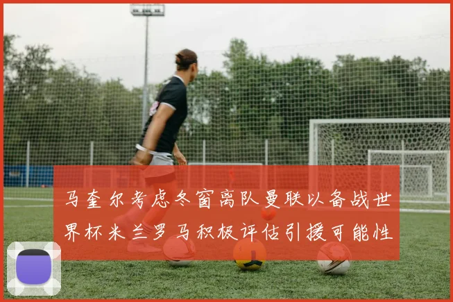 马奎尔考虑冬窗离队曼联以备战世界杯米兰罗马积极评估引援可能性